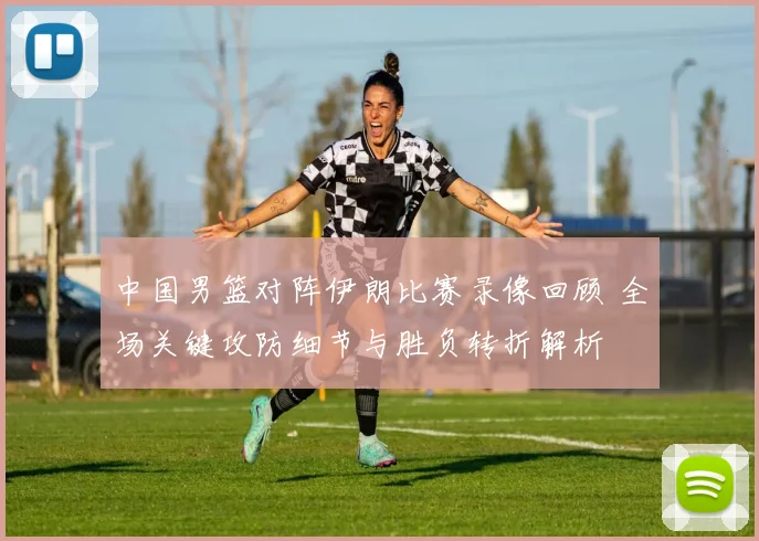 中国男篮对阵伊朗比赛录像回顾 全场关键攻防细节与胜负转折解析