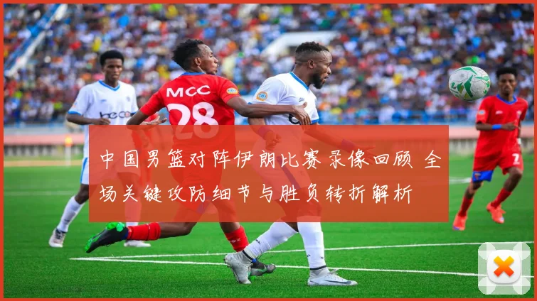 中国男篮对阵伊朗比赛录像回顾 全场关键攻防细节与胜负转折解析