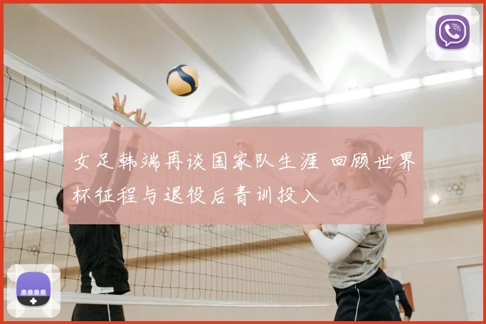 女足韩端再谈国家队生涯 回顾世界杯征程与退役后青训投入