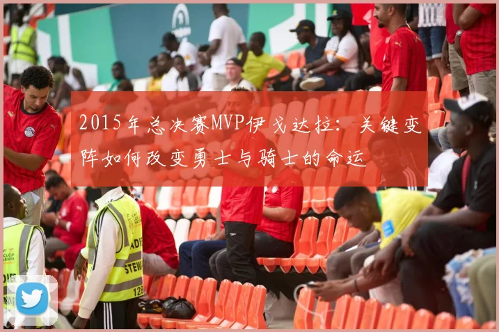 2015年总决赛MVP伊戈达拉：关键变阵如何改变勇士与骑士的命运