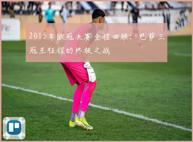 2015年欧冠决赛全程回顾:巴萨三冠王征程的终极之战