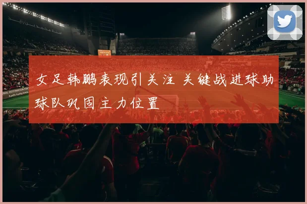 女足韩鹏表现引关注 关键战进球助球队巩固主力位置