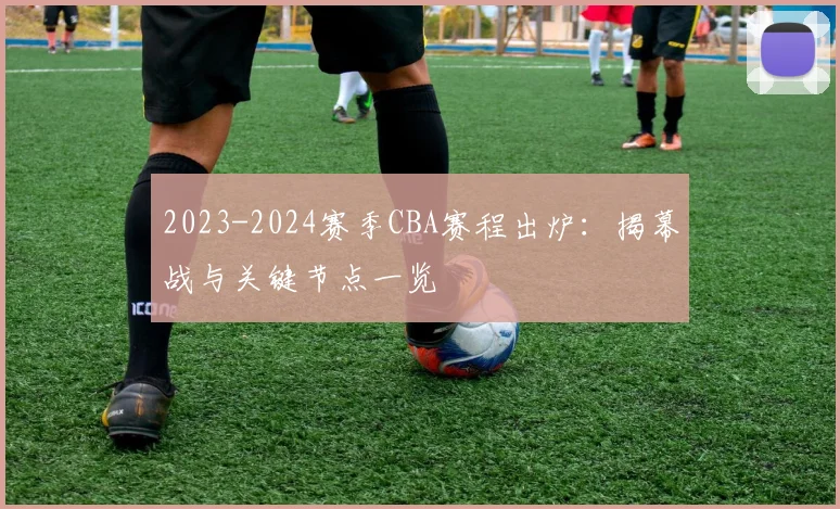 2023-2024赛季CBA赛程出炉：揭幕战与关键节点一览