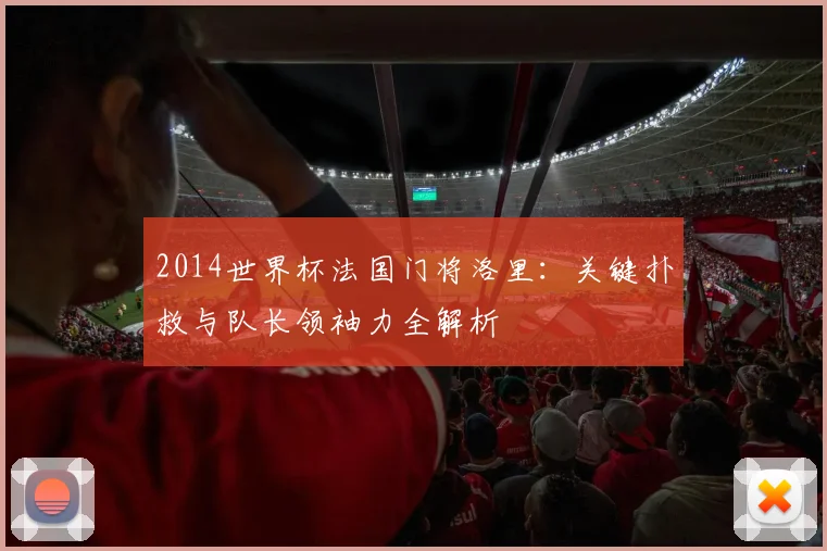 2014世界杯法国门将洛里：关键扑救与队长领袖力全解析
