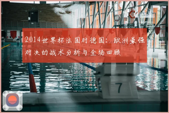 2014世界杯法国对德国：欧洲豪强对决的战术分析与全场回顾