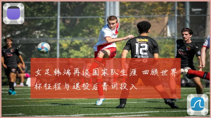 女足韩端再谈国家队生涯 回顾世界杯征程与退役后青训投入