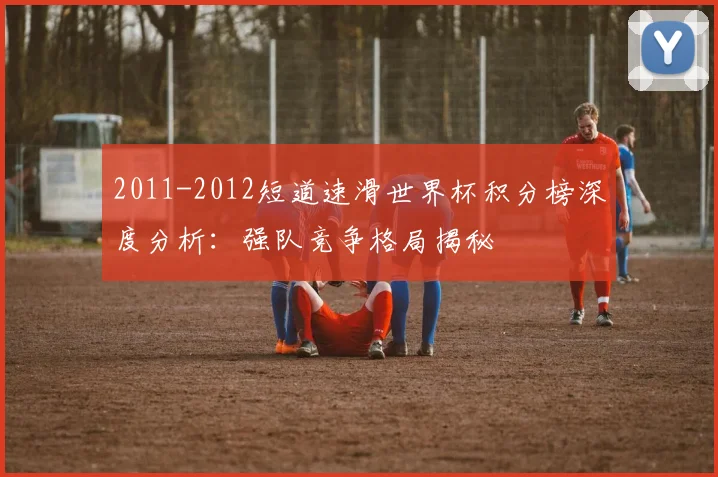 2011-2012短道速滑世界杯积分榜深度分析：强队竞争格局揭秘