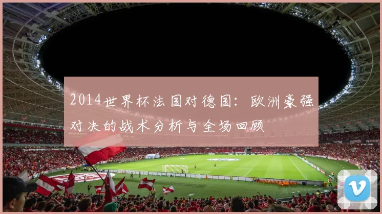 2014世界杯法国对德国：欧洲豪强对决的战术分析与全场回顾