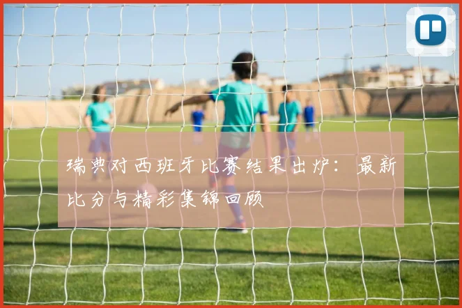 瑞典对西班牙比赛结果出炉：最新比分与精彩集锦回顾