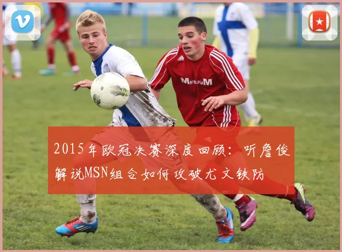 2015年欧冠决赛深度回顾：听詹俊解说MSN组合如何攻破尤文铁防