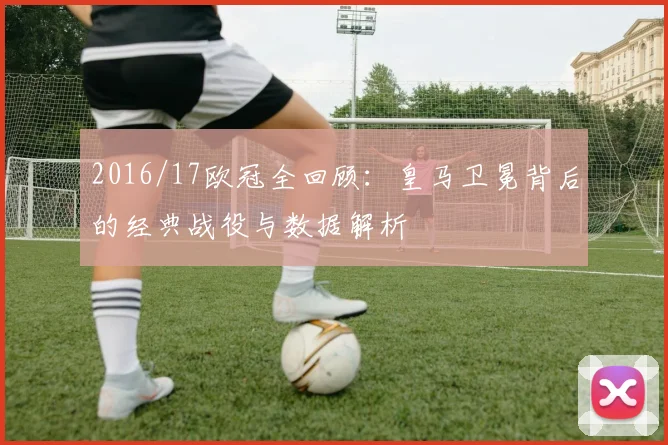 2016/17欧冠全回顾：皇马卫冕背后的经典战役与数据解析