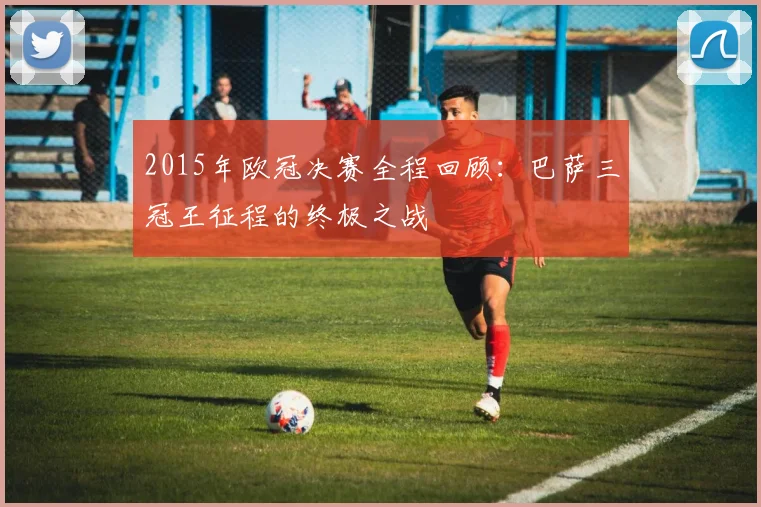 2015年欧冠决赛全程回顾：巴萨三冠王征程的终极之战