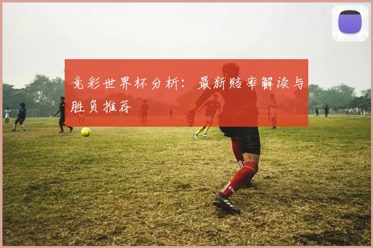 竞彩世界杯分析:最新赔率解读与胜负推荐