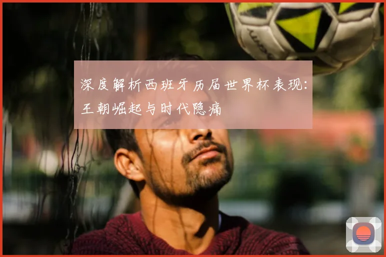深度解析西班牙历届世界杯表现：王朝崛起与时代隐痛