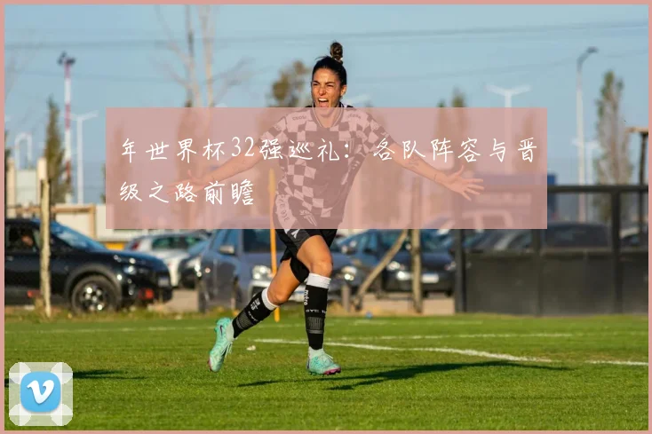 年世界杯32强巡礼：各队阵容与晋级之路前瞻