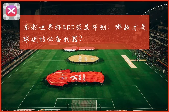 竞彩世界杯app深度评测：哪款才是球迷的必备利器？