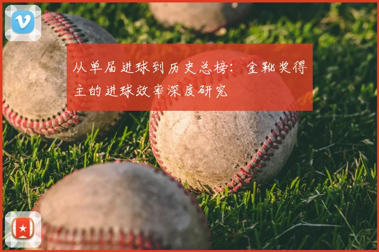 从单届进球到历史总榜：金靴奖得主的进球效率深度研究