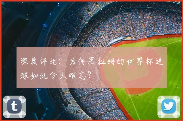 深度评论:为何图拉姆的世界杯进球如此令人难忘?
