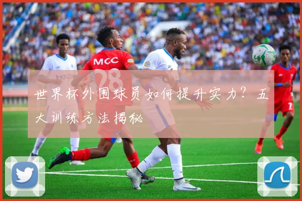 世界杯外围球员如何提升实力?五大训练方法揭秘