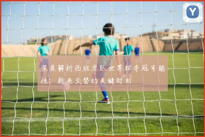 深度解析西班牙队世界杯夺冠可能性：新老交替的关键时刻