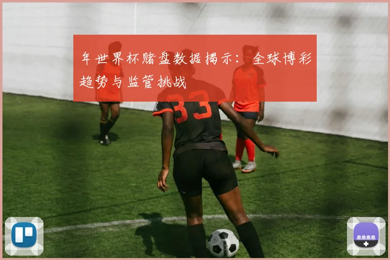 年世界杯赌盘数据揭示：全球博彩趋势与监管挑战